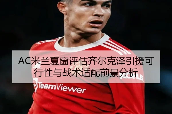 AC米兰夏窗评估齐尔克泽引援可行性与战术适配前景分析（Yibei Sports）